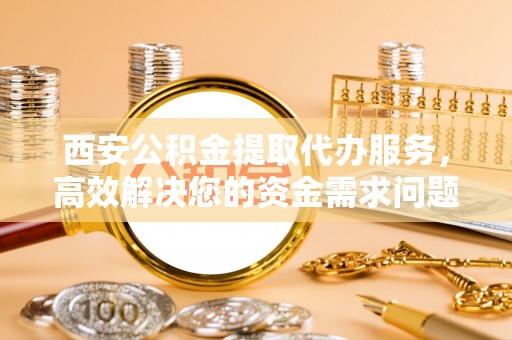 铜山西安公积金提取代办服务，高效解决您的资金需求问题