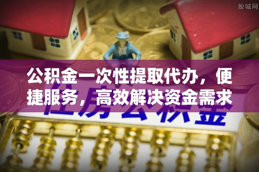 铜山公积金一次性提取代办，便捷服务，高效解决资金需求
