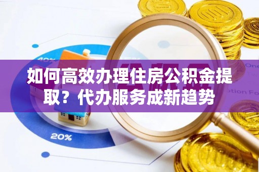 铜山如何高效办理住房公积金提取？代办服务成新趋势