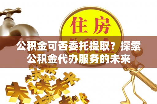 铜山公积金可否委托提取？探索公积金代办服务的未来